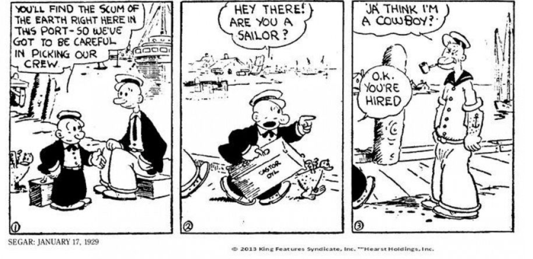 '¡Ja think I'm a cowboy! (¿Crees que soy un vaquero?) fue la primera frase que Popeye pronunció en la tira diaria de Seager llamada Thimble Theatre que apareció el 17 de enero de. 1929. Allí estaba el futuro héroe, con su pipa en la boca, su ancla tatuada en el brazo y su ojo cerrado. La tira original la protagonizaba Olivia Olivo, su hermano Castor Olivo y el novio de ella, Ham Gravy. Popeye solo iba a ser un personaje colateral, pero su popularidad iba en aumento y Olivia acabó dejando a Ham para enamorarse del nuevo héroe...
